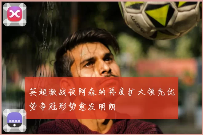 英超激战夜阿森纳再度扩大领先优势争冠形势愈发明朗
