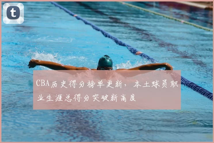 CBA历史得分榜单更新，本土球员职业生涯总得分突破新高度