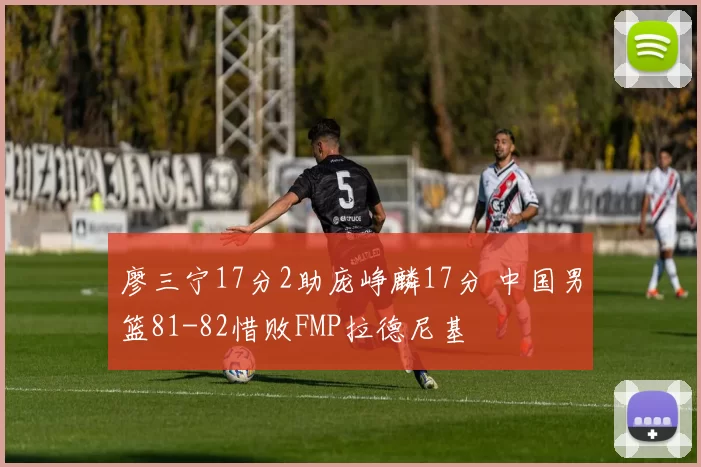 廖三宁17分2助庞峥麟17分 中国男篮81-82惜败FMP拉德尼基