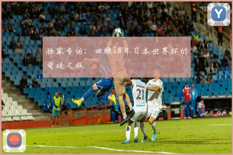 独家专访：回顾18年日本世界杯的奇迹之旅