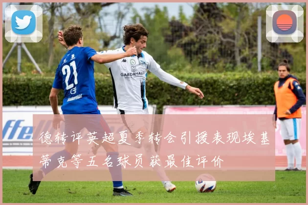 德转评英超夏季转会引援表现埃基蒂克等五名球员获最佳评价