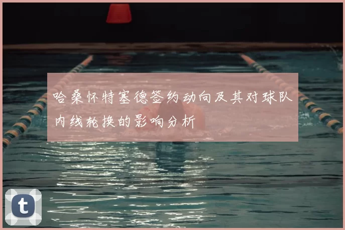 哈桑怀特塞德签约动向及其对球队内线轮换的影响分析