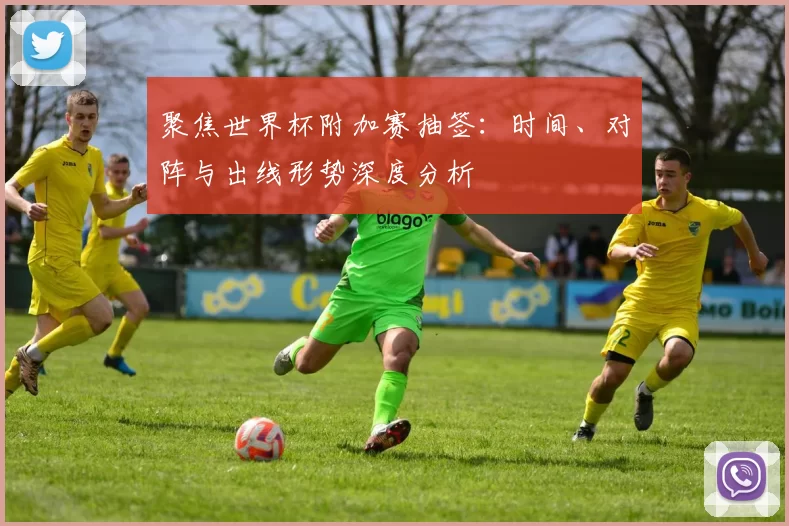聚焦世界杯附加赛抽签：时间、对阵与出线形势深度分析