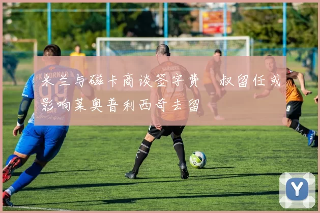 米兰与磁卡商谈签字费囧叔留任或影响莱奥普利西奇去留