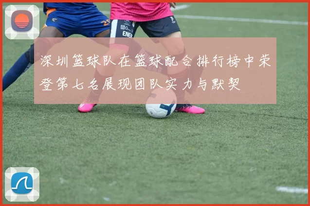 深圳篮球队在篮球配合排行榜中荣登第七名展现团队实力与默契