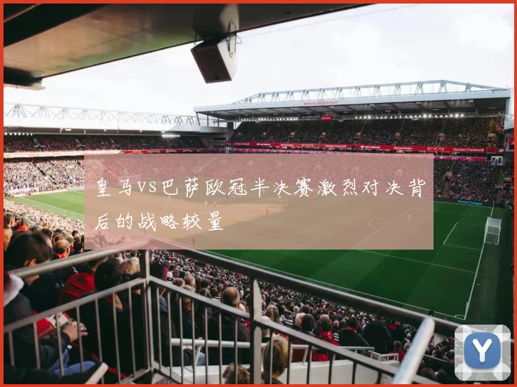 皇马vs巴萨欧冠半决赛激烈对决背后的战略较量