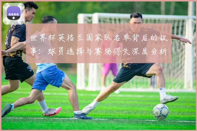 世界杯英格兰国家队名单背后的故事:球员选择与赛场得失深度分析