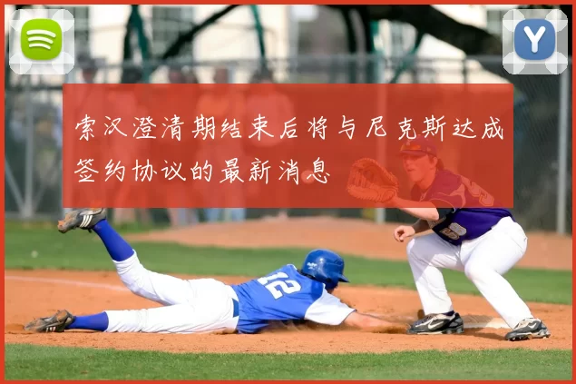 索汉澄清期结束后将与尼克斯达成签约协议的最新消息