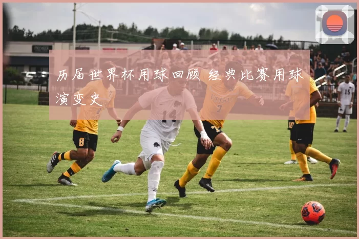 历届世界杯用球回顾 经典比赛用球演变史