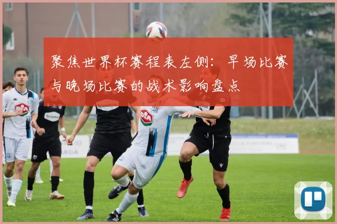 聚焦世界杯赛程表左侧:早场比赛与晚场比赛的战术影响盘点