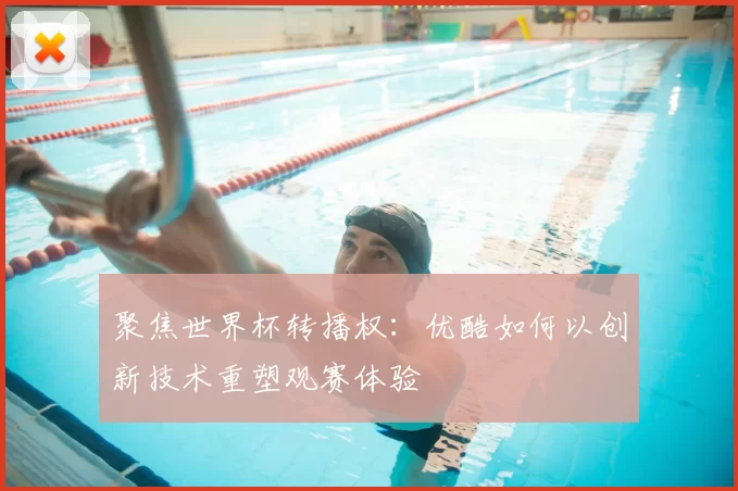 聚焦世界杯转播权：优酷如何以创新技术重塑观赛体验