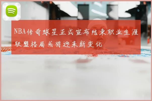NBA传奇球星正式宣布结束职业生涯联盟格局或将迎来新变化