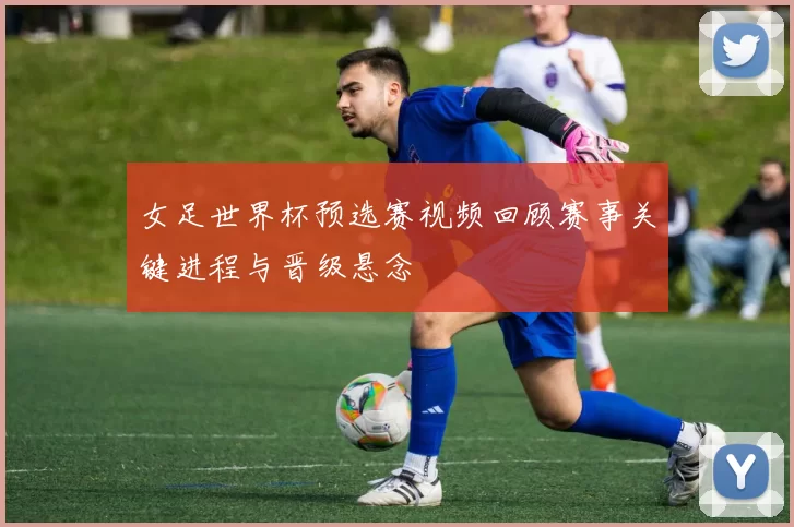 女足世界杯预选赛视频回顾赛事关键进程与晋级悬念