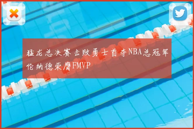 猛龙总决赛击败勇士首夺NBA总冠军伦纳德荣膺FMVP