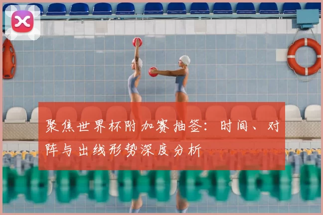 聚焦世界杯附加赛抽签:时间、对阵与出线形势深度分析