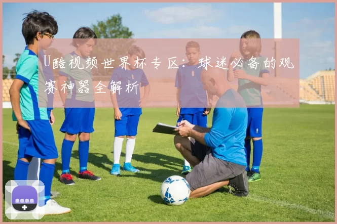 U酷视频世界杯专区：球迷必备的观赛神器全解析