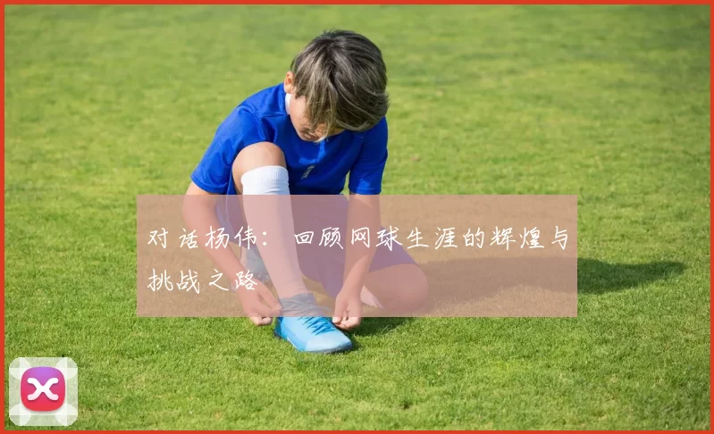 对话杨伟:回顾网球生涯的辉煌与挑战之路