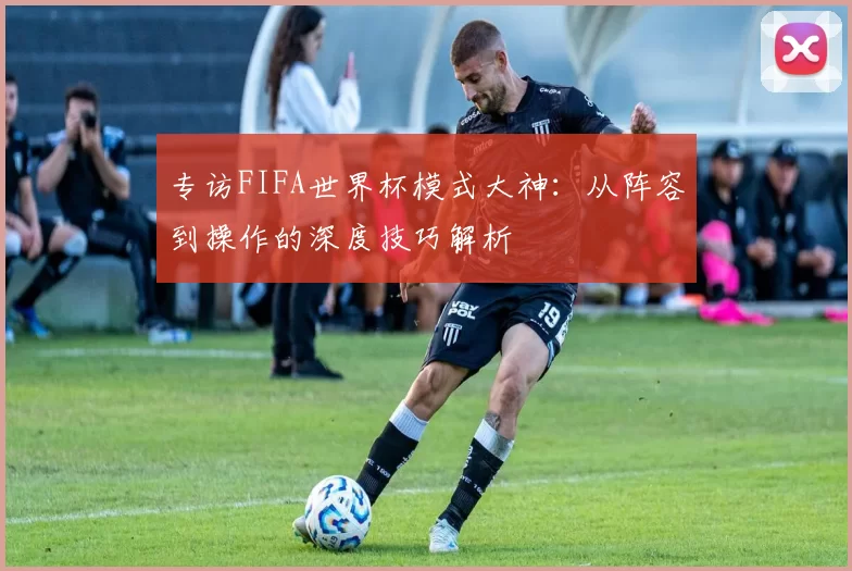 专访FIFA世界杯模式大神：从阵容到操作的深度技巧解析