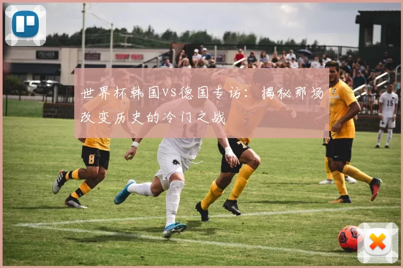 世界杯韩国vs德国专访:揭秘那场改变历史的冷门之战