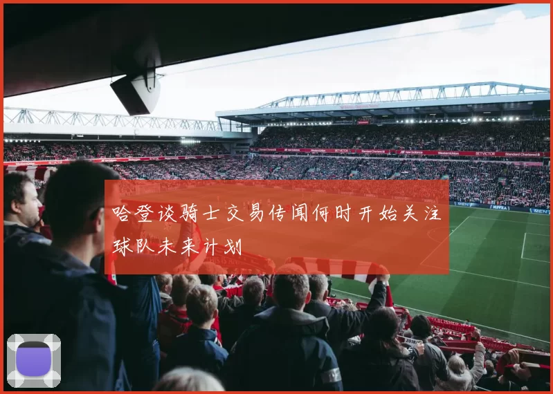 哈登谈骑士交易传闻何时开始关注球队未来计划