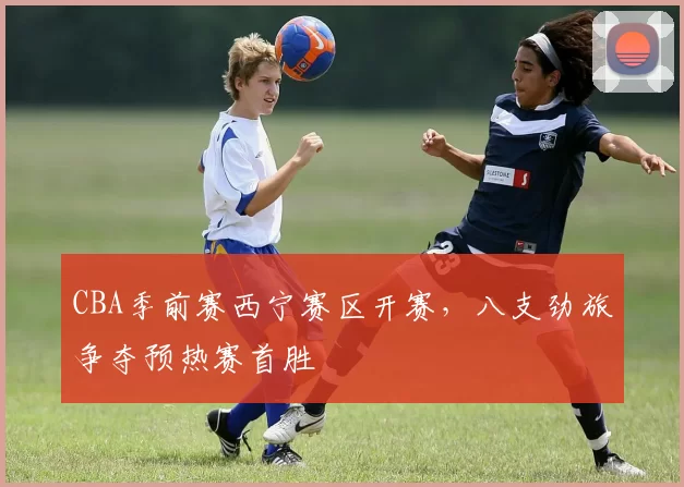 CBA季前赛西宁赛区开赛,八支劲旅争夺预热赛首胜