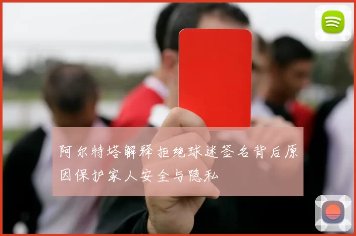 阿尔特塔解释拒绝球迷签名背后原因保护家人安全与隐私