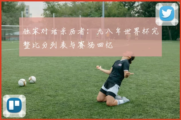 独家对话亲历者:九八年世界杯完整比分列表与赛场回忆